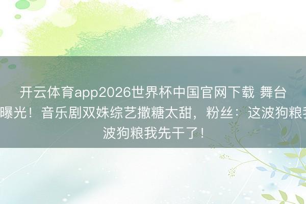 开云体育app2026世界杯中国官网下载 舞台搭档秘恋曝光！音乐剧双姝综艺撒糖太甜，粉丝：这波狗粮我先干了！