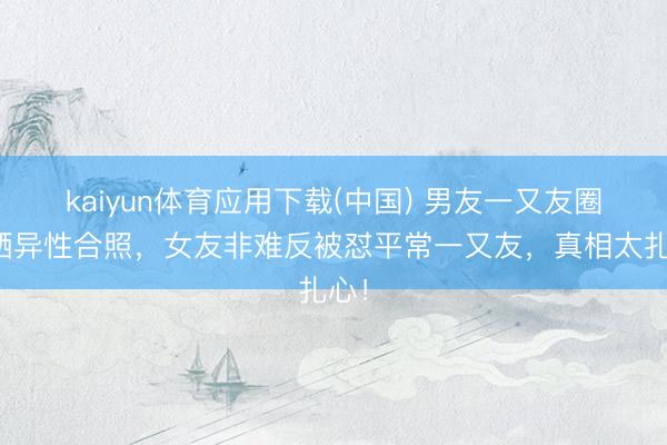 kaiyun体育应用下载(中国) 男友一又友圈狂晒异性合照，女友非难反被怼平常一又友，真相太扎心！