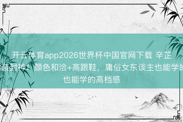 开云体育app2026世界杯中国官网下载 辛芷蕾3套裙装封神！颜色和洽+高跟鞋，庸俗女东谈主也能学的高档感