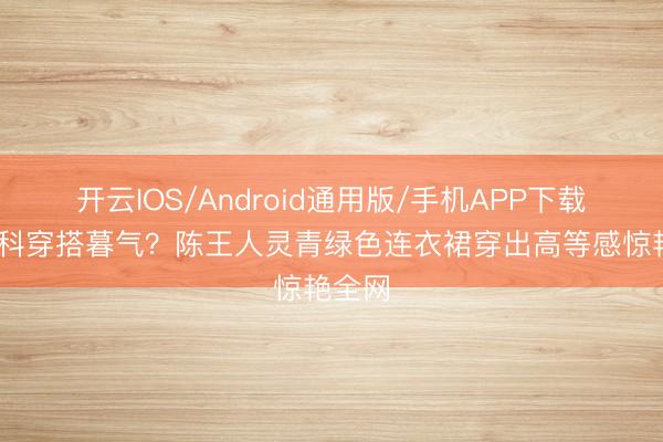 开云IOS/Android通用版/手机APP下载 新登科穿搭暮气？陈王人灵青绿色连衣裙穿出高等感惊艳全网