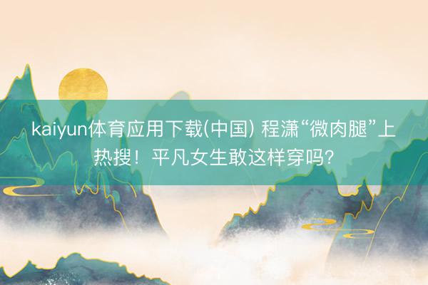 kaiyun体育应用下载(中国) 程潇“微肉腿”上热搜！平凡女生敢这样穿吗？