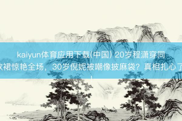 kaiyun体育应用下载(中国) 20岁程潇穿同款裙惊艳全场，30岁倪妮被嘲像披麻袋？真相扎心了！