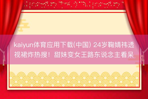 kaiyun体育应用下载(中国) 24岁鞠婧祎透视裙炸热搜！甜妹变女王路东说念主看呆