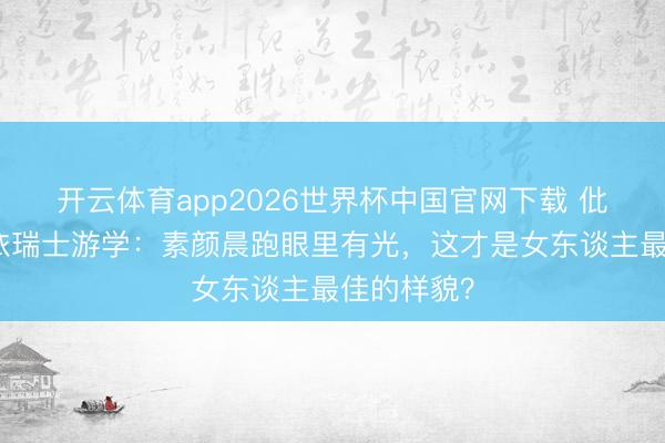 开云体育app2026世界杯中国官网下载 仳离后黄圣依瑞士游学：素颜晨跑眼里有光，这才是女东谈主最佳的样貌？
