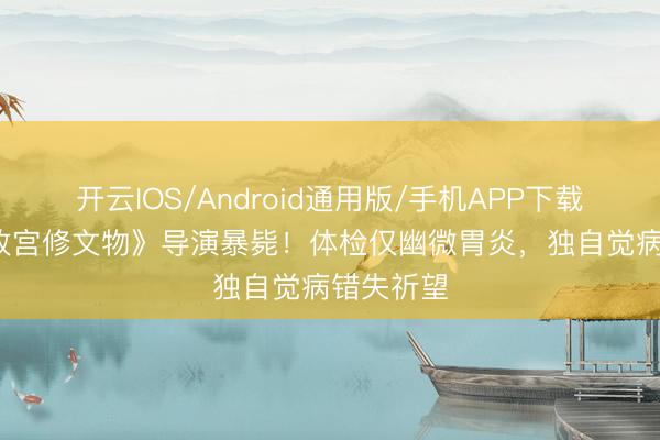 开云IOS/Android通用版/手机APP下载 43岁《故宫修文物》导演暴毙！体检仅幽微胃炎，独自觉病错失祈望