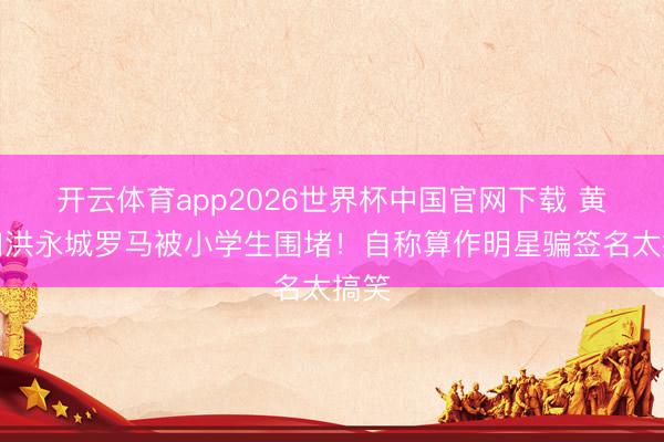 开云体育app2026世界杯中国官网下载 黄翠如洪永城罗马被小学生围堵！自称算作明星骗签名太搞笑