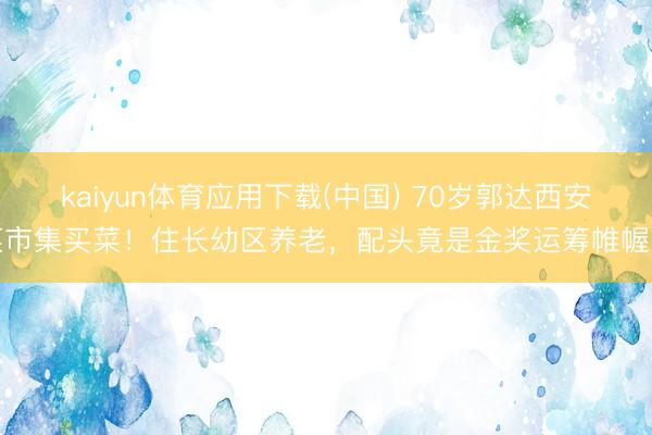 kaiyun体育应用下载(中国) 70岁郭达西安菜市集买菜！住长幼区养老，配头竟是金奖运筹帷幄师