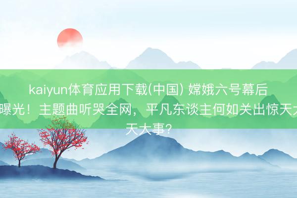 kaiyun体育应用下载(中国) 嫦娥六号幕后袼褙曝光！主题曲听哭全网，平凡东谈主何如关出惊天大事？