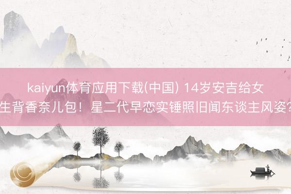 kaiyun体育应用下载(中国) 14岁安吉给女生背香奈儿包！星二代早恋实锤照旧闻东谈主风姿？