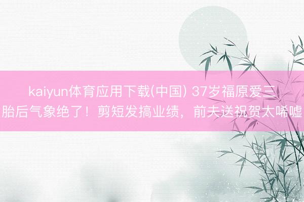 kaiyun体育应用下载(中国) 37岁福原爱三胎后气象绝了！剪短发搞业绩，前夫送祝贺太唏嘘