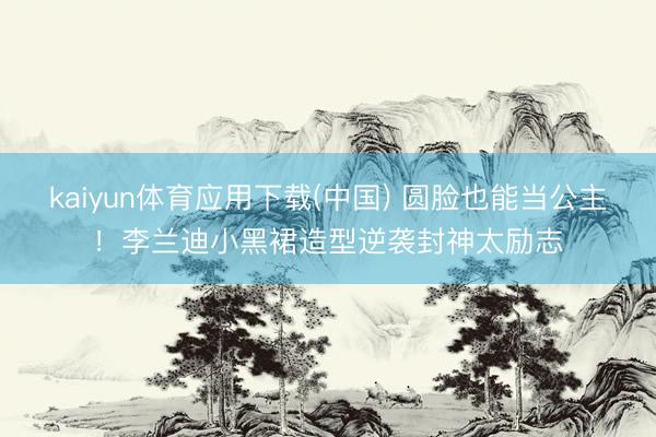 kaiyun体育应用下载(中国) 圆脸也能当公主!李兰迪小黑裙造型逆袭封神太励志