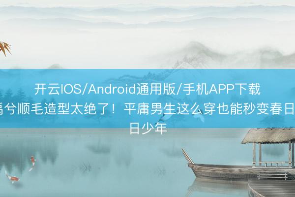 开云IOS/Android通用版/手机APP下载 丁禹兮顺毛造型太绝了！平庸男生这么穿也能秒变春日少年