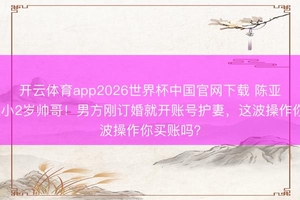 开云体育app2026世界杯中国官网下载 陈亚男二婚嫁小2岁帅哥！男方刚订婚就开账号护妻，这波操作你买账吗？