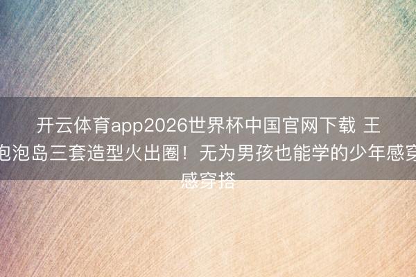 开云体育app2026世界杯中国官网下载 王源泡泡岛三套造型火出圈！无为男孩也能学的少年感穿搭
