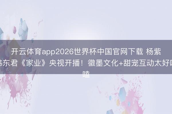 开云体育app2026世界杯中国官网下载 杨紫韩东君《家业》央视开播!徽墨文化+甜宠互动太好嗑