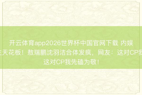 开云体育app2026世界杯中国官网下载 内娱活东说念主天花板！敖瑞鹏沈羽洁合体发疯，网友：这对CP我先磕为敬！
