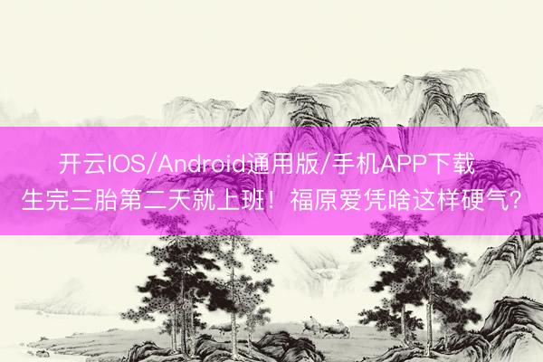 开云IOS/Android通用版/手机APP下载 生完三胎第二天就上班！福原爱凭啥这样硬气？