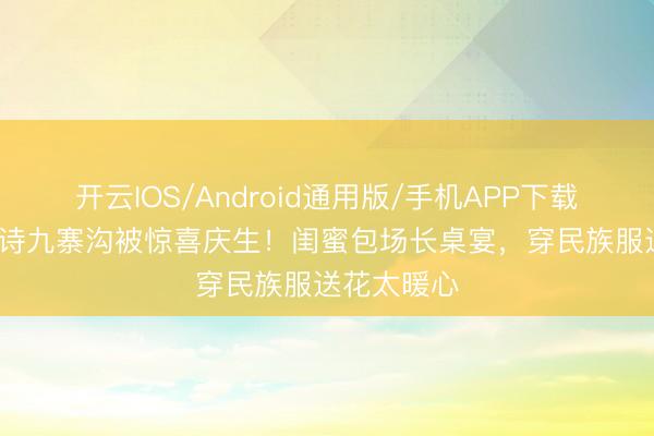 开云IOS/Android通用版/手机APP下载 45岁汪诗诗九寨沟被惊喜庆生！闺蜜包场长桌宴，穿民族服送花太暖心