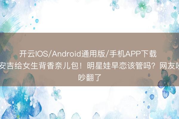 开云IOS/Android通用版/手机APP下载 14岁安吉给女生背香奈儿包！明星娃早恋该管吗？网友吵翻了