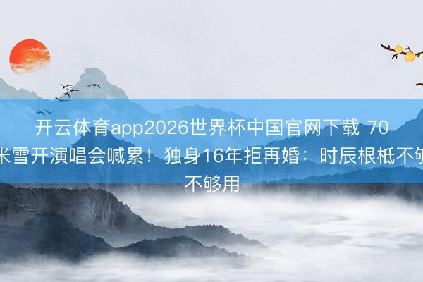 开云体育app2026世界杯中国官网下载 70岁米雪开演唱会喊累！独身16年拒再婚：时辰根柢不够用