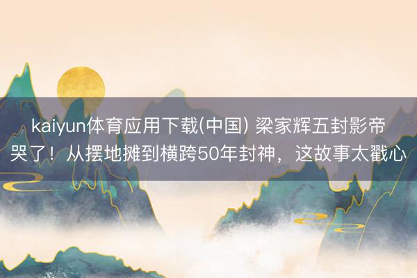 kaiyun体育应用下载(中国) 梁家辉五封影帝哭了！从摆地摊到横跨50年封神，这故事太戳心