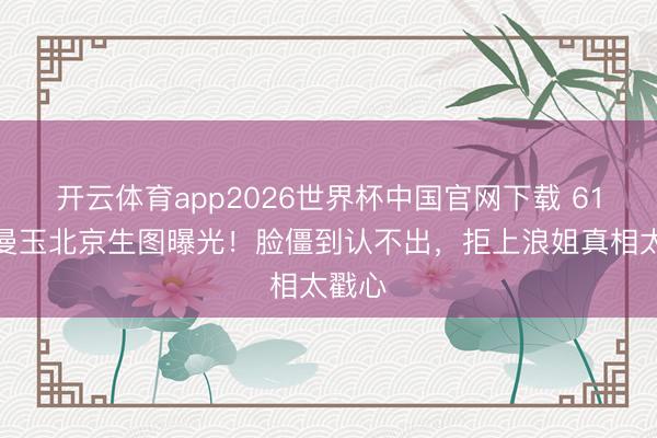 开云体育app2026世界杯中国官网下载 61岁张曼玉北京生图曝光！脸僵到认不出，拒上浪姐真相太戳心