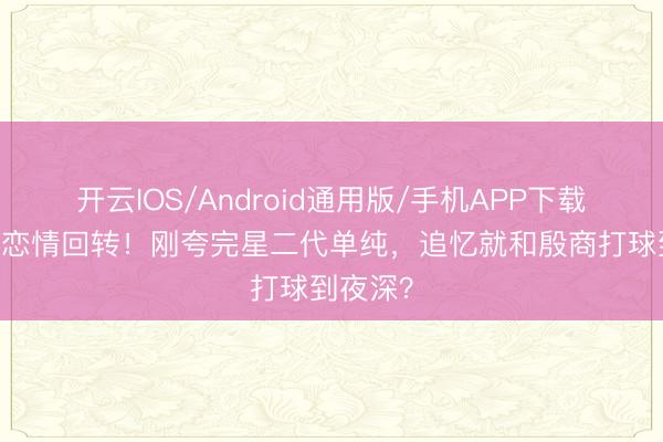 开云IOS/Android通用版/手机APP下载 姚子羚恋情回转！刚夸完星二代单纯，追忆就和殷商打球到夜深？