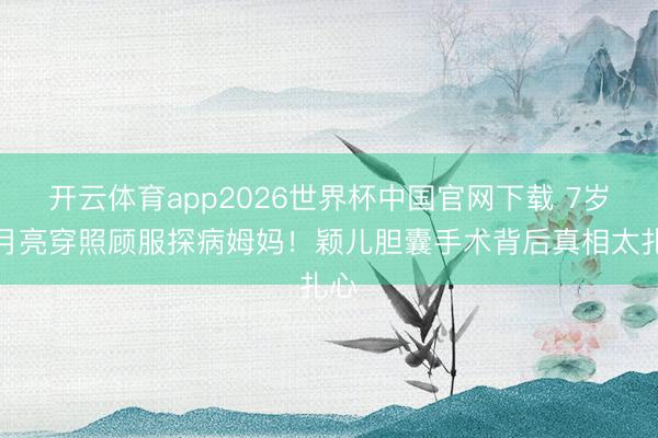 开云体育app2026世界杯中国官网下载 7岁小月亮穿照顾服探病姆妈！颖儿胆囊手术背后真相太扎心