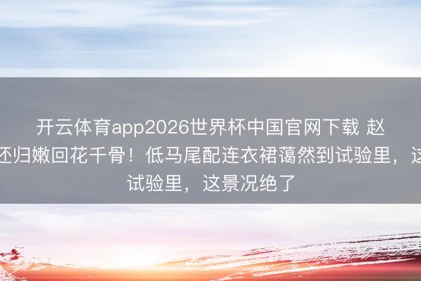 开云体育app2026世界杯中国官网下载 赵丽颖长发还归嫩回花千骨！低马尾配连衣裙蔼然到试验里，这景况绝了