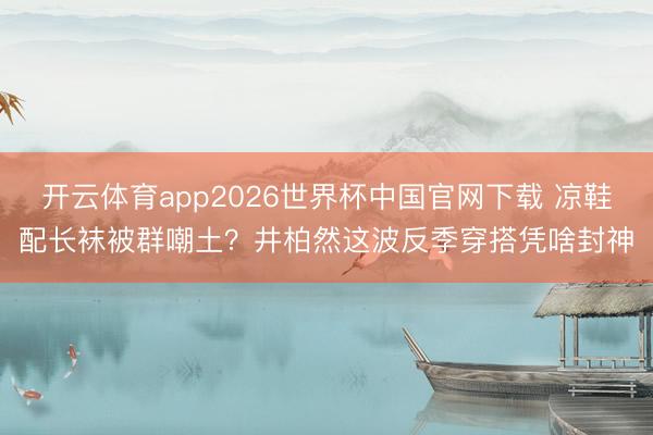 开云体育app2026世界杯中国官网下载 凉鞋配长袜被群嘲土？井柏然这波反季穿搭凭啥封神
