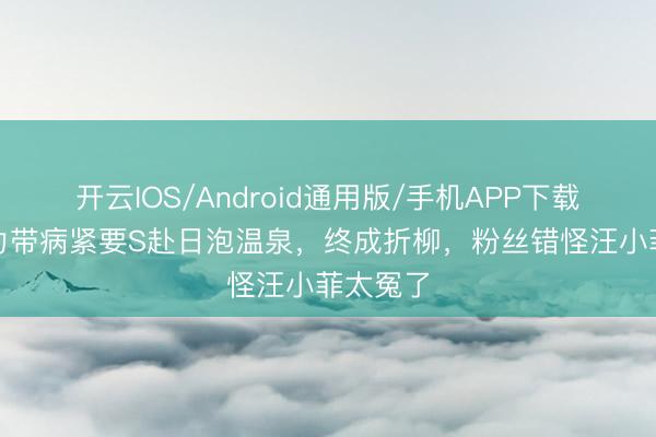 开云IOS/Android通用版/手机APP下载 小S毅力带病紧要S赴日泡温泉，终成折柳，粉丝错怪汪小菲太冤了