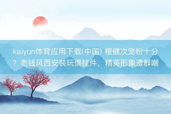 kaiyun体育应用下载(中国) 檀健次宠粉十分？老钱风西安装玩偶挂件，精英形象遭群嘲