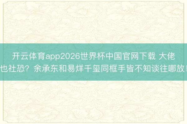 开云体育app2026世界杯中国官网下载 大佬也社恐？余承东和易烊千玺同框手皆不知谈往哪放！