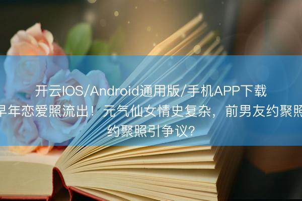 开云IOS/Android通用版/手机APP下载 陈意涵早年恋爱照流出！元气仙女情史复杂，前男友约聚照引争议？