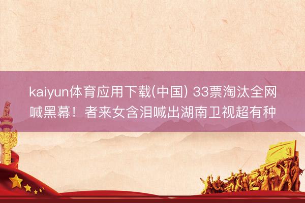 kaiyun体育应用下载(中国) 33票淘汰全网喊黑幕！者来女含泪喊出湖南卫视超有种