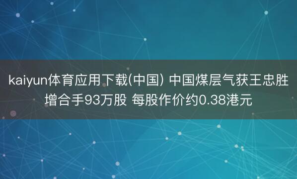 kaiyun体育应用下载(中国) 中国煤层气获王忠胜增合手93万股 每股作价约0.38港元