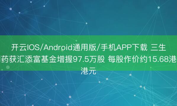开云IOS/Android通用版/手机APP下载 三生制药获汇添富基金增握97.5万股 每股作价约15.68港元