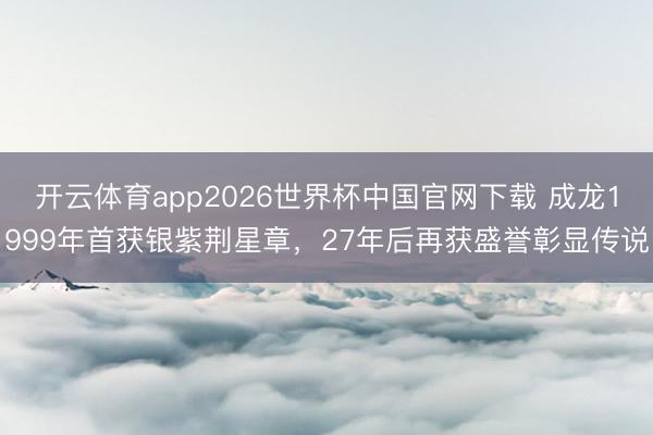 开云体育app2026世界杯中国官网下载 成龙1999年首获银紫荆星章，27年后再获盛誉彰显传说