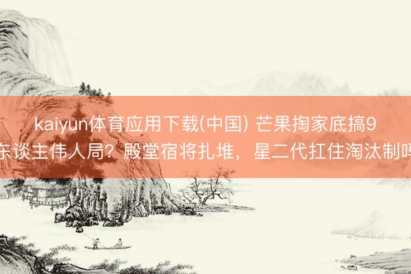 kaiyun体育应用下载(中国) 芒果掏家底搞9东谈主伟人局？殿堂宿将扎堆，星二代扛住淘汰制吗