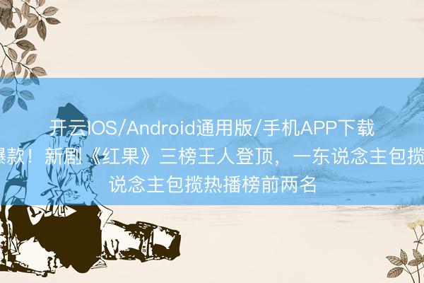 开云IOS/Android通用版/手机APP下载 千里想再出爆款！新剧《红果》三榜王人登顶，一东说念主包揽热播榜前两名