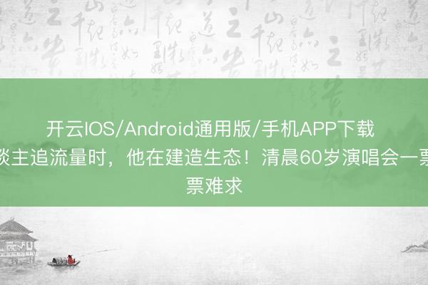 开云IOS/Android通用版/手机APP下载 别东谈主追流量时，他在建造生态！清晨60岁演唱会一票难求