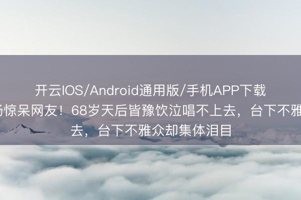开云IOS/Android通用版/手机APP下载 直播翻车现场惊呆网友！68岁天后皆豫饮泣唱不上去，台下不雅众却集体泪目