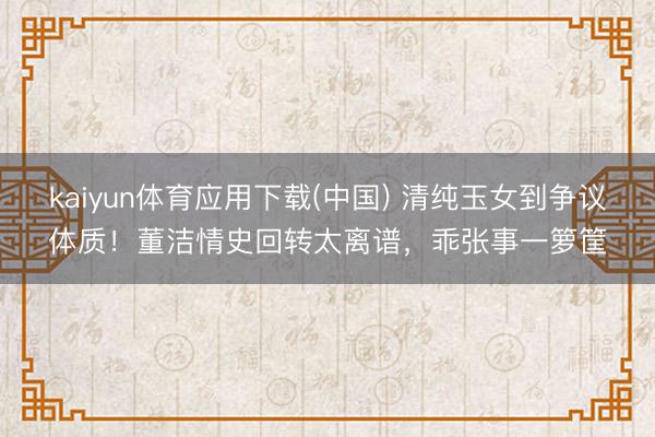 kaiyun体育应用下载(中国) 清纯玉女到争议体质！董洁情史回转太离谱，乖张事一箩筐