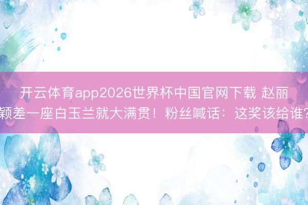 开云体育app2026世界杯中国官网下载 赵丽颖差一座白玉兰就大满贯！粉丝喊话：这奖该给谁？