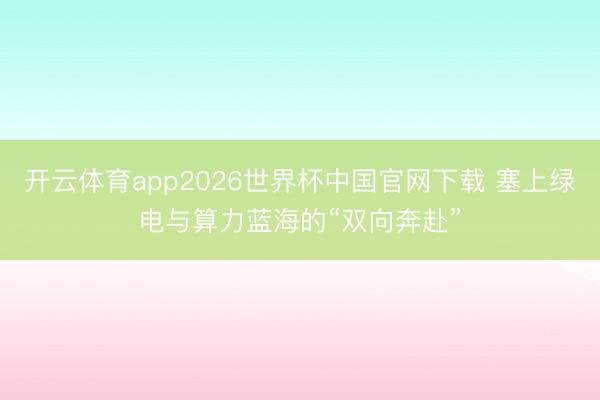 开云体育app2026世界杯中国官网下载 塞上绿电与算力蓝海的“双向奔赴”