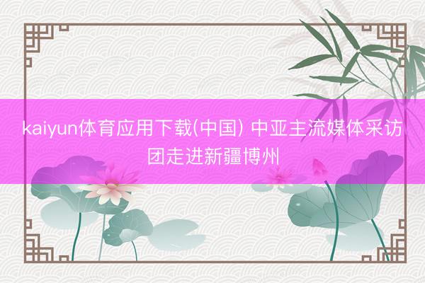 kaiyun体育应用下载(中国) 中亚主流媒体采访团走进新疆博州