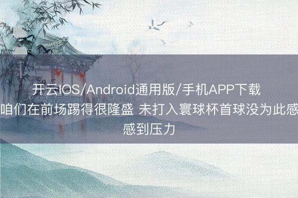 开云IOS/Android通用版/手机APP下载 萨内：咱们在前场踢得很隆盛 未打入寰球杯首球没为此感到压力