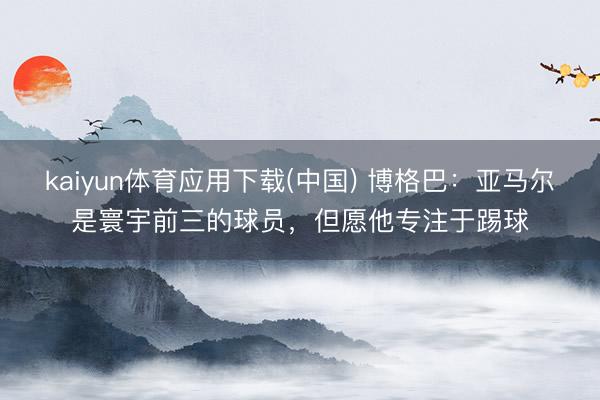 kaiyun体育应用下载(中国) 博格巴：亚马尔是寰宇前三的球员，但愿他专注于踢球