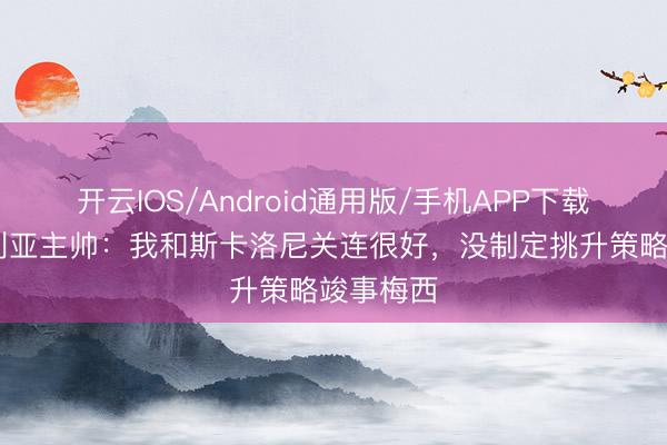 开云IOS/Android通用版/手机APP下载 阿尔及利亚主帅：我和斯卡洛尼关连很好，没制定挑升策略竣事梅西