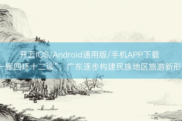 开云IOS/Android通用版/手机APP下载 “一廊四环十二谈”，广东逐步构建民族地区旅游新形状